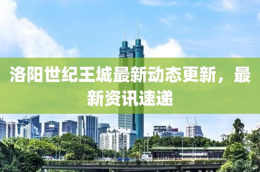 洛阳世纪王城最新动态更新，最新资讯速递