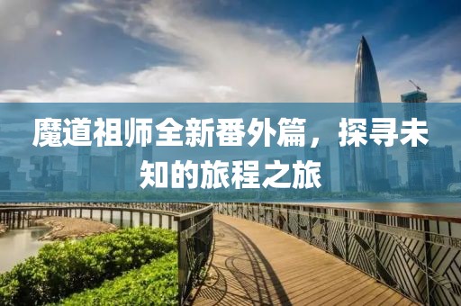 魔道祖师全新番外篇，探寻未知的旅程之旅
