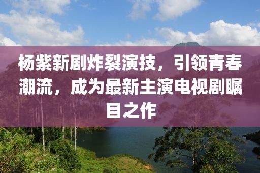 杨紫新剧炸裂演技，引领青春潮流，成为最新主演电视剧瞩目之作