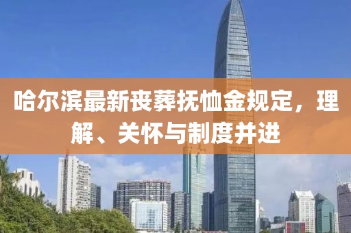 哈尔滨最新丧葬抚恤金规定，理解、关怀与制度并进
