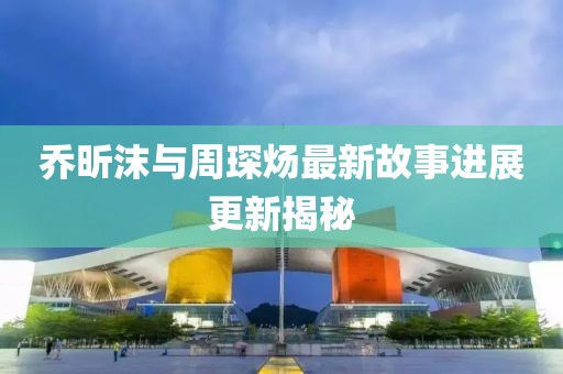 乔昕沫与周琛炀最新故事进展更新揭秘