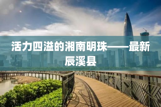 活力四溢的湘南明珠——最新辰溪县