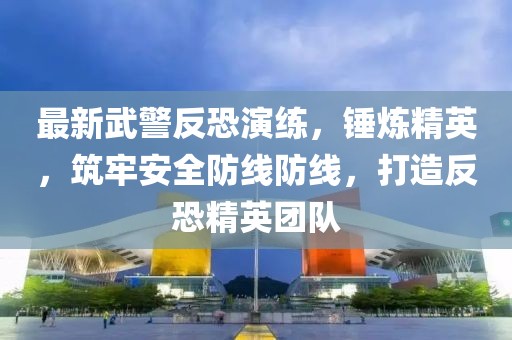 最新武警反恐演练，锤炼精英，筑牢安全防线防线，打造反恐精英团队