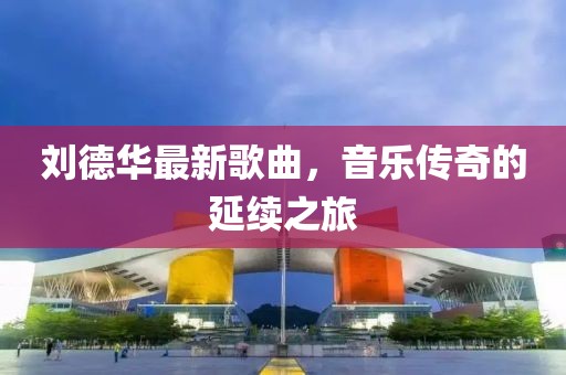 刘德华最新歌曲，音乐传奇的延续之旅