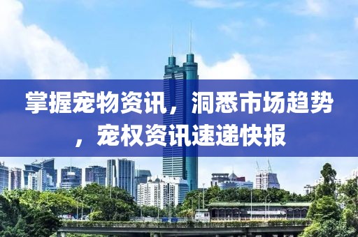 掌握宠物资讯，洞悉市场趋势，宠权资讯速递快报