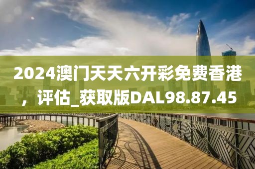 2024澳门天天六开彩免费香港，评估_获取版DAL98.87.45