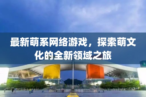 最新萌系网络游戏，探索萌文化的全新领域之旅