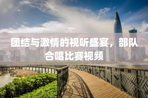 团结与激情的视听盛宴，部队合唱比赛视频