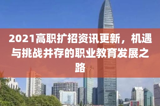 2021高职扩招资讯更新，机遇与挑战并存的职业教育发展之路