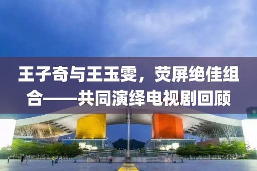 王子奇与王玉雯，荧屏绝佳组合——共同演绎电视剧回顾
