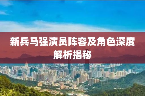 新兵马强演员阵容及角色深度解析揭秘