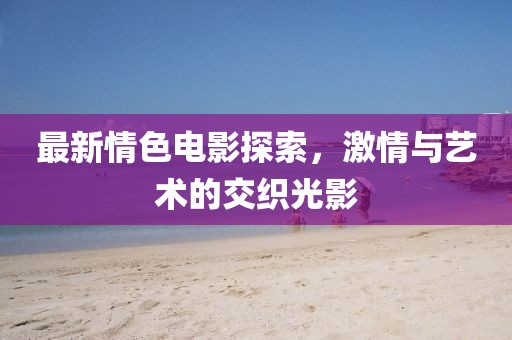 最新情色电影探索，激情与艺术的交织光影