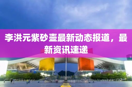 李洪元紫砂壶最新动态报道，最新资讯速递