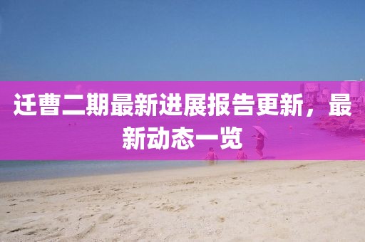 迁曹二期最新进展报告更新，最新动态一览