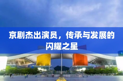 京剧杰出演员，传承与发展的闪耀之星