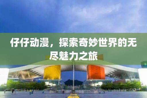 仔仔动漫，探索奇妙世界的无尽魅力之旅