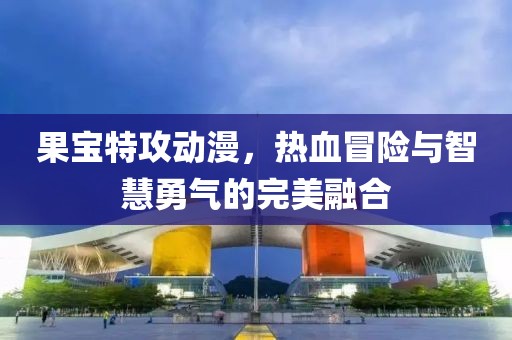 果宝特攻动漫，热血冒险与智慧勇气的完美融合