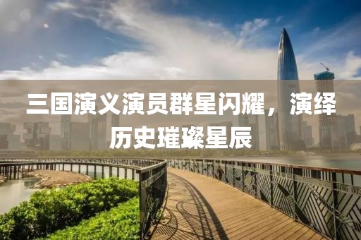 三国演义演员群星闪耀，演绎历史璀璨星辰