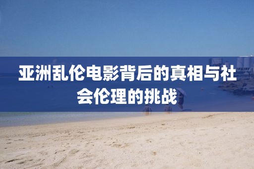 亚洲乱伦电影背后的真相与社会伦理的挑战