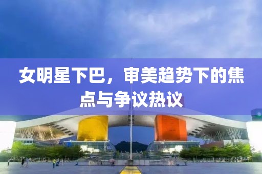 女明星下巴，审美趋势下的焦点与争议热议
