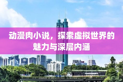 动漫肉小说，探索虚拟世界的魅力与深层内涵