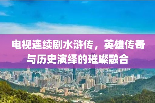 电视连续剧水浒传，英雄传奇与历史演绎的璀璨融合