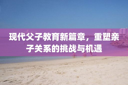 现代父子教育新篇章，重塑亲子关系的挑战与机遇