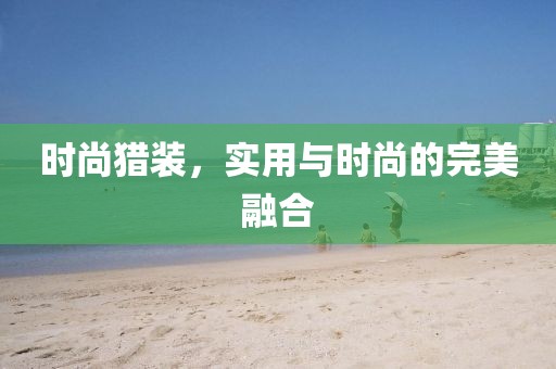 时尚猎装，实用与时尚的完美融合