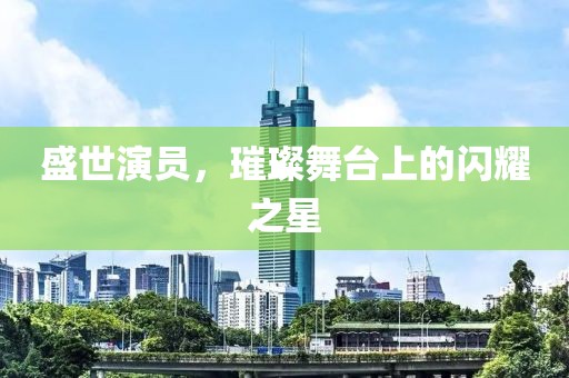 盛世演员，璀璨舞台上的闪耀之星