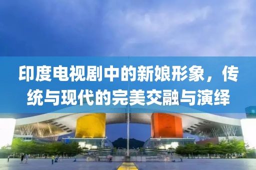 印度电视剧中的新娘形象，传统与现代的完美交融与演绎