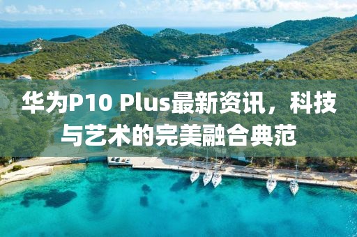 华为P10 Plus最新资讯，科技与艺术的完美融合典范