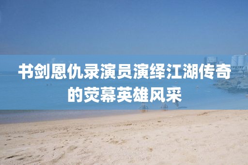 书剑恩仇录演员演绎江湖传奇的荧幕英雄风采