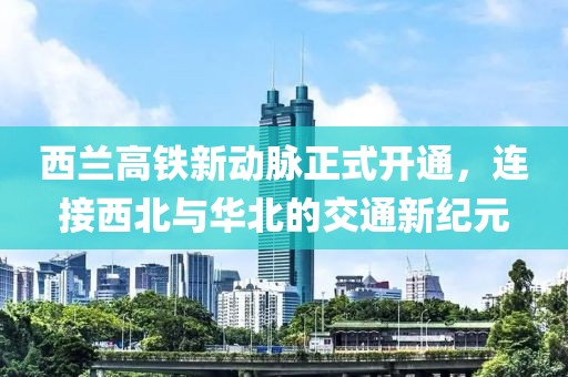 西兰高铁新动脉正式开通，连接西北与华北的交通新纪元