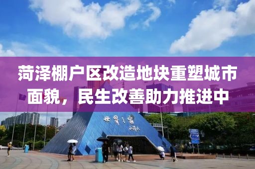 菏泽棚户区改造地块重塑城市面貌，民生改善助力推进中