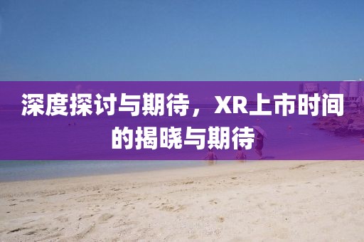 深度探讨与期待，XR上市时间的揭晓与期待