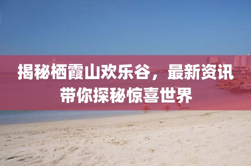 揭秘栖霞山欢乐谷，最新资讯带你探秘惊喜世界