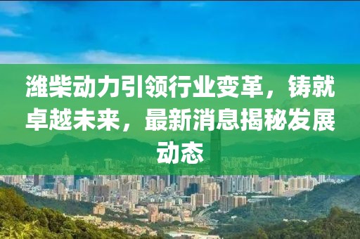 潍柴动力引领行业变革，铸就卓越未来，最新消息揭秘发展动态