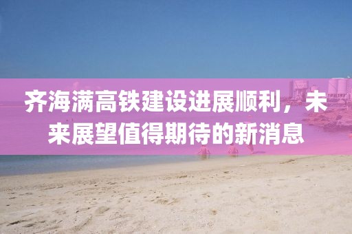 齐海满高铁建设进展顺利，未来展望值得期待的新消息
