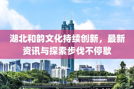 湖北和韵文化持续创新，最新资讯与探索步伐不停歇