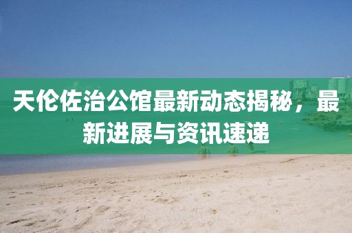 天伦佐治公馆最新动态揭秘，最新进展与资讯速递