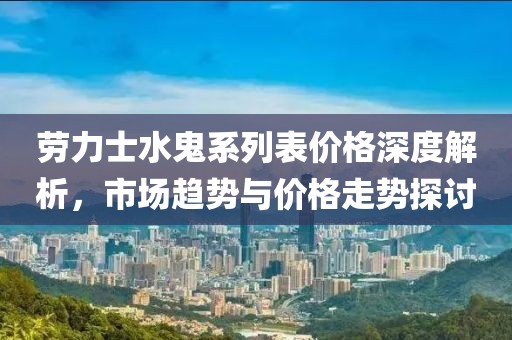 劳力士水鬼系列表价格深度解析，市场趋势与价格走势探讨