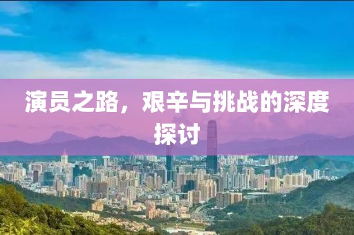 演员之路，艰辛与挑战的深度探讨