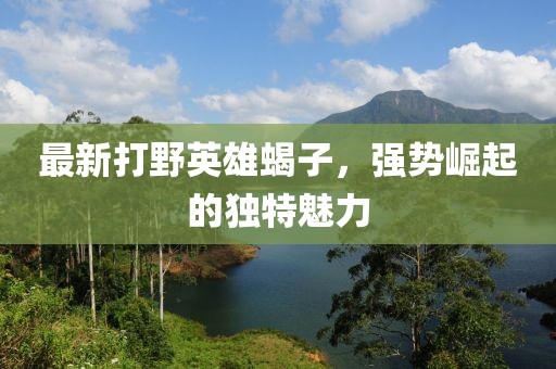 最新打野英雄蝎子，强势崛起的独特魅力