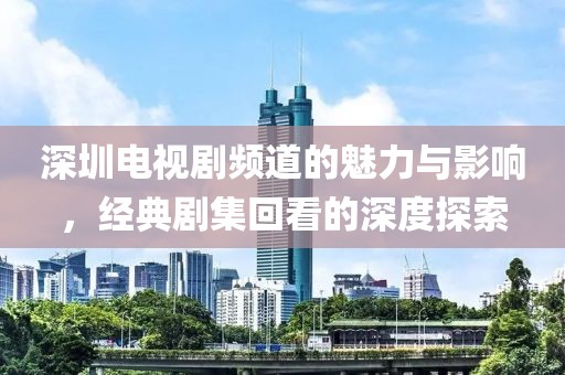 深圳电视剧频道的魅力与影响，经典剧集回看的深度探索
