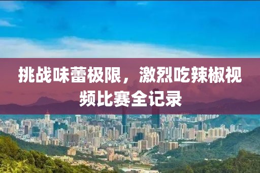 挑战味蕾极限，激烈吃辣椒视频比赛全记录