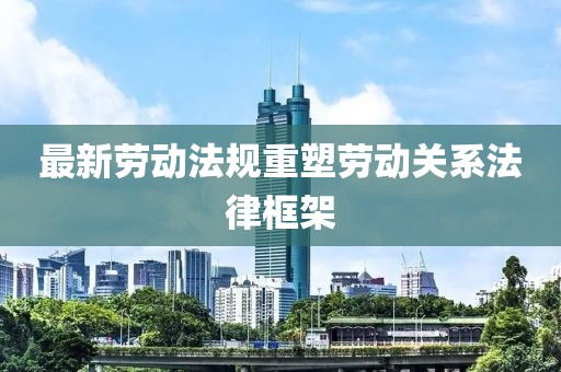 最新劳动法规重塑劳动关系法律框架