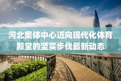 河北奥体中心迈向现代化体育殿堂的坚实步伐最新动态