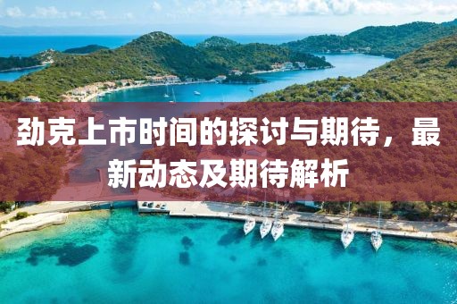 劲克上市时间的探讨与期待，最新动态及期待解析
