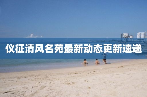 仪征清风名苑最新动态更新速递