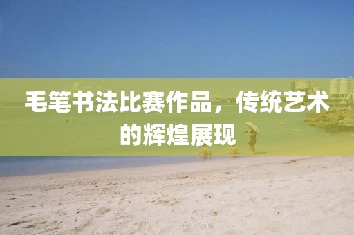 毛笔书法比赛作品，传统艺术的辉煌展现